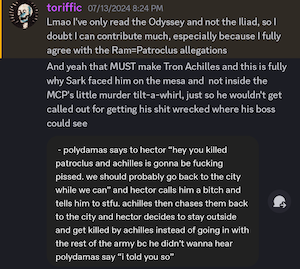 toriffic 07/13/2024 8:24 PM
Lmao l've only read the Odyssey and not the Iliad, so I doubt I can contribute much, especially because I fully agree with the Ram=Patroclus allegations 
And yeah that MUST make Tron Achilles and this is fully why Sark faced him on the mesa and not inside the MCP's little murder tilt-a-whirl, just so he wouldn't get called out for getting his shit wrecked where his boss could see
(screenshot from original post:
- polydamas says to hector "hey you killed patroclus and achilles is gonna be fucking pissed. we should probably go back to the city while we can" and hector calls him a bitch and tells him to stfu. achilles then chases them back to the city and hector decides to stay outside and get killed by achilles instead of going in with the rest of the army be he didn't wanna hear polydamas say "i told you so")