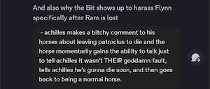 And also why the Bit shows up to harass Flynn specifically after Ram is lost
(screenshot from original post:
- achilles makes a bitchy comment to his horses about leaving patroclus to die and the horse momentarily gains the ability to talk just to tell achilles it wasn't THEIR goddamn fault, tells achilles he's gonna die soon, and then goes back to being a normal horse.)