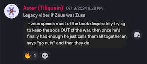 Aster (Tiliquain) 07/13/2024 8:28 PM
Legacy vibes if Zeus was Zuse
(screenshot of quotation from original post: 
- zeus spends most of the book desperately trying to keep the gods OUT of the war. then once he's finally had enough he just calls them all together an says "go nuts" and then they do)
