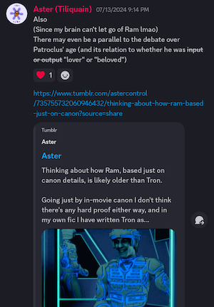Post by Aster (Tiliquain) 07/13/2024 9:14 PM
Also
(Since my brain can't let go of Ram lmao)
There may even be a parallel to the debate over Patroclus' age and its relation to whether he was input or output (previous words crossed out) "lover" or "beloved"

(Link to tumblr post that begins:
Thinking about how Ram, based just on canon details, is likely older than Tron.)
