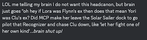 LOL me telling my brain I do not want this headcanon, but brain just goes "oh hey if Lora was Flynn's ex then does that mean Yori was Clu's ex? Did MCP make her leave the Solar Sailer dock to go pilot that Recognizer and chase Clu down, like 'let her fight one of her own kind'…..brain shut up!