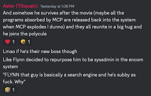 Aster (Tiliquain) Yesterday at 1:08 PM
And somehow he survives after the movie (maybe all the programs absorbed by MCP are released back into the system when MCP explodes I dunno) and they all reunite in a big hug and he joins the polycule

Lmao if he's their new boss though
Like Flynn decided to repurpose him to be sysadmin in the encom system
"FLYNN that guy is basically a search engine and he's subby as fuck. Why"