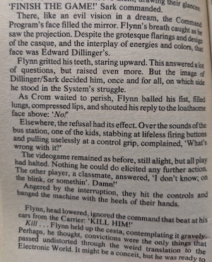 
page from the novel:
'FINISH THE GAME!' Sark commanded.
There, like an evil vision in a dream, the Command Program's face filled the mirror. Flynn's breath caught as he saw the projection. Despite the grotesque flarings and design of the casque, and the interplay of energies and colors, that face was Edward Dillinger's.
Flynn gritted his teeth, staring upward. This answered a lot of questions, but raised even more. But the image of Dillinger/Sark decided him, once and for all, on which side he stood in the System's struggle.
As Crom waited to perish, Flynn balled his fist, filled lungs, compressed lips, and shouted his reply to the loathsome face above: 'No!'
Elsewhere, the refusal had its effect. Over the sounds of the bus station, one of the kids, stabbing at lifeless firing buttons and pulling uselessly at a control grip, complained, 'What's wrong with it?
The videogame remained as before, still alight, but all play had halted. Nothing he could do elicited any further action.
The other player, a classmate, answered, 'I don't know; on the blink, or somethin'. Damn!
Angered by the interruption, they hit the controls and banged the machine with the heels of their hands.
Flynn, head lowered, ignored the command that beat at his ears from the Carrier: 'KILL HIM!' 
Kill.
Flynn held up the cesta, contemplating it gravely.
Perhaps, he thought, convictions were the only things that passed undistorted through the weird translation to the Electronic World.
