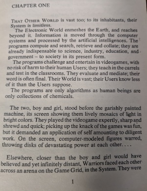 page 1 of the novel. 
CHAPTER ONE
THAT OTHER WORLD is vast too; to its inhabitants, their System is limitless.
The Electronic World enmeshes the Earth, and reaches beyond it. Information is moved through the computer systems and processed by the artificial intelligences. The programs compute and search, retrieve and collate; they are already indispensable to science, industry, education, and goverment - to society in its present form.
The programs challenge and entertain in videogames, with no risk of harm to their human Users; they teach in the carrels and test in the classrooms. They evaluate and mediate; their word is often final. Their World is vast; their Users know less of it than the Users suppose.
The programs are only algorithms as human beings are only collections of chemicals.
The two, boy and girl, stood before the garishly painted machine, its screen showing them lively mosaics of light in bright colors. They played the videogame expertly, sharp and shrewd and quick; picking up the knack of the games was fun, but it demanded an application of self amounting to diligent work. On the screen, computer-modeled figures warred, throwing disks of devastating power at each other. ..
Elsewhere, closer than the boy and girl would have believed and yet infinitely distant, Warriors faced each other across an arena on the Game Grid, in the System. They were