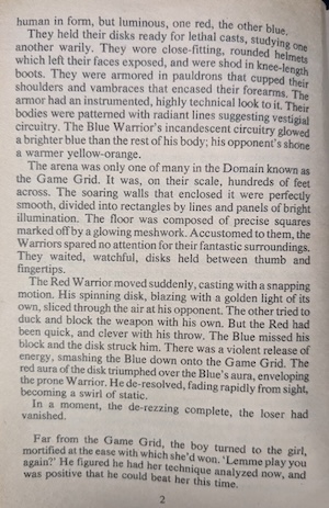 page 2 of the novel. 
human in form, but luminous, one red, the other blue.
They held their disks ready for lethal casts, studying one another warily. They wore close-fitting, rounded helmets which left their faces exposed, and were shod in knee-length boots. They were armored in pauldrons that cupped their shoulders and vambraces that encased their forearms. The armor had an instrumented, highly technical look to it. Their bodies were patterned with radiant lines suggesting vestigial circuitry. The Blue Warrior's incandescent circuitry glowed a brighter blue than the rest of his body; his opponent's shone a warmer yellow-orange.
The arena was only one of many in the Domain known as the Game Grid. It was, on their scale, hundreds of feet across. The soaring walls that enclosed it were perfectly smooth, divided into rectangles by lines and panels of bright illumination. The floor was composed of precise squares marked off by a glowing meshwork. Accustomed to them, the Warriors spared no attention for their fantastic surroundings.
They waited, watchful, disks held between thumb and fingertips.
The Red Warrior moved suddenly, casting with a snapping motion. His spinning disk, blazing with a golden light of its own, sliced through the air at his opponent. The other tried to duck and block the weapon with his own. But the Red had been quick, and clever with his throw. The Blue missed his block and the disk struck him. There was a violent release of energy, smashing the Blue down onto the Game Grid. The red aura of the disk triumphed over the Blue's aura, enveloping the prone Warrior. He de-resolved, fading rapidly from sight, becoming a swirl of static.
In a moment, the de-rezzing complete, the loser had vanished.
Far from the Game Grid, the boy turned to the girl, mortified at the ease with which she'd won. 'Lemme play you again?' He figured he had her technique analyzed now, and was positive that he could beat her this time.