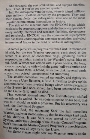 page 3 of the novel. 
She shrugged; she sort of liked him, and enjoyed sharking him. 'Yeah, if you've got another quarter.'
Into the videogame went the coin, where it joined millions upon millions of others earned by the programs. They and their playing fields, the videogames, were one of the most popular entertainment innovations in history.
The side of the machine bore the ENCOM logo, which could also be seen on computers and electronic equipment of every variety, factories and research facilities, skyscrapers and paychecks. ENCOM was the commercial superpower that had taken leadership of the computer revolution, unrivaled international leader in the field of artificial intelligence.
Another game was in progress over the Grid. It resembled jai alai, but the two Warrior opponents each stood at the center of a series of concentric rings, gleaming circles suspended in midair, shining in the Warrior's color, blue or red. Each Warrior was armed with a power-cesta, the long, scoop-shaped glove with which the game-ball was hurled and caught. Above them, a broad, reflective disk, several yards across, was poised, unsupported but unmoving.
The smaller contestant waited nervously, and rightly so, for he was a User-Believer, a Blue. Unwilling to give up his commitment to those mystical beings whom all the programs of the System had once served, he'd been sentenced to play on the Game Grid until he died.
That moment seemed near. The User-Believer shifted uneasily as he waited. He was determined to do his best; that was as it should be with a program. But his adversary was Sark, the Command Program.
Sark the Red, the unbeaten; Sark the tall, merciless Warrior, had won so consistently that he no longer kept track of his victories. It was Sark who served as Lord of the System, under the rulership of the Master Control Program.
Sark's mission, the Master Control Program's prime objective, was to wipe out all loyalty to the Users.