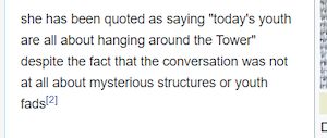 an edited Wikipedia article: 

she has been quoted as saying "today's youth are all about hanging around the Tower" despite the fact that the conversation was not at all about mysterious structures or youth fads
