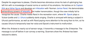 Despite his eagerness to please, Charlie becomes obnoxious since his lack of upbringing has left him with no knowledge of social norms or control of his emotions. He latches on to Captain Kirk as a father figure and develoos an infatuation with Yeoman Janice Rand. He demonstrates extraordinary powers of telepathy and matter transmutation, though the crew initially fail to recognize the cause. Charlie meets Rand in the recreation room, where Mr. Spock plays a Vulcan lyrette and Lt. Uhura suddenly starts singing. Charlie is annoyed with being a subject in Uhura's performance, as well as with Rand paying more attention to the song than to him, so he causes Uhura to temporarily lose her voice and Spock's instrument to malfunction.
When the Antares is nearly out of sensor range, it transmits a message to the Enterprise. The message is cut off before it can convey a warning. Scanners show the Antares has been reduced to debris.