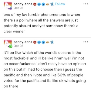 post by user penny-anna reading; one of my fav tumblr phenomena is when there's a poll where all the answers are just patently absurd and yet somehow there's a clear winner. it'll be like 'which of the world's oceans is the most fuckable' and i'll be like hmm well i'm not an oceanfucker so i don't really have an opinion on this but if i had to choose then i guess the pacific and then i vote and like 60% of people voted for the pacific and its like ok whats going on there