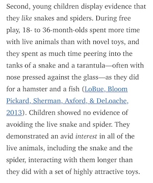 Second, young children display evidence that they like snakes and spiders. During free play, 18-to 36-month-olds spent more time with live animals than with novel toys, and they spent as much time peering into the tanks of a snake and a tarantula-often with nose pressed against the glass—as they did for a hamster and a fish (LoBue, Bloom Pickard, Sherman, Axford, & DeLoache, 2013). Children showed no evidence of avoiding the live snake and spider. They demonstrated an avid interest in all of the live animals, including the snake and the spider, interacting with them longer than they did with a set of highly attractive toys.