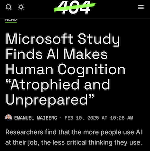 A screenshot from 404 Media.

Headline: Microsoft Study Finds AI Makes Human Cognition “Atrophied and Unprepared”

Subhead: Researchers find that the more people use AI at their job, the less critical thinking they use.

Author & Publishing Date:
Emanuel Maiberg 
Feb 10, 2025 at 10:26 AM.