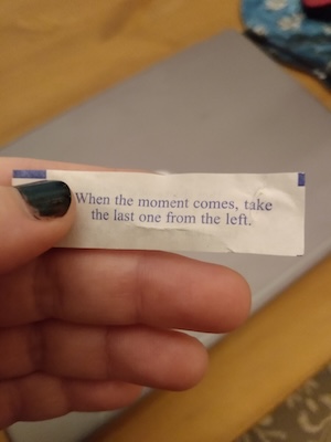 Slip of paper from a fortune cookie that reads, "When the moment comes, take the last one from the left."