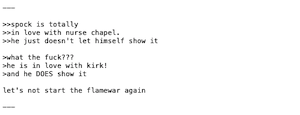 >>spock is totally
>>in love with nurse chapel.
>>he just doesn't let himself show it

>what the fuck??? 
>he is in love with kirk!
>and he DOES show it

let's not start the flamewar again