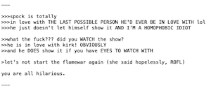 >>>spock is totally
>>>in love with THE LAST POSSIBLE PERSON HE'D EVER BE IN LOVE WITH lol
>>>he just doesn't let himself show it AND I'M A HOMOPHOBIC IDIOT

>>what the fuck??? did you WATCH the show?
>>he is in love with kirk! OBVIOUSLY
>>and he DOES show it if you have EYES TO WATCH WITH

>let's not start the flamewar again (she said hopelessly, ROFL)

you are all hilarious.