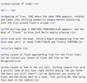 <p>Description of video:</p>
<p>--- </p>
<p>Opening of Tron: 1982 where the name TRON appears, rotates, and fades into shifting geometric shapes before dissolving into the city around Flynn's Arcade. </p>
<p>The pairing name FLYNN/YORI/TRON/RAM/ALAN appears, and the beat of "Closer" by Nine Inch Nails begins playing. ‹/p>
<p>In time with the beat, letters begin disappearing from the ship name until it reads F/OR/T/RA/N and finally FORTRAN</p>
<p>Lyrics begin:</p>
<p>You (scene of Flynn approaching Tron for the first time) let me violate you (scene of Flynn and Tron on the Recognizer)</p>
<p>You (scene of Ram in the pit cell, turning toward Tron with a pitiful look on his face right before asking "do you think the Users are still there") let me desecrate you (scene of Flynn and Ram being shot by a tank, Tron yelling NO, Ram lying face down in the rubble)</p>