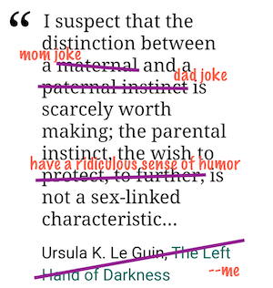 Screenshot of quotation: I suspect that the distinction between a maternal and a paternal instinct is scarcely worth making; the parental instinct, the wish to protect, to further, is not a sex-linked characteristic... - Ursula K. Le Guin, The Left Hand of Darkness. With colored lines and letters I have crossed out and replaced Maternal with Mom Joke, Paternal Instinct with Dad Joke, To Protect To Further with To Have A Ridiculous Sense of Humor, and the author credit with Me.