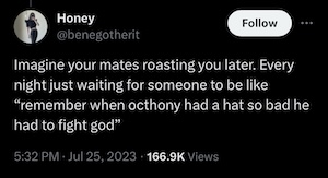 Tweet by Honey @benegotherit:

Imagine your mates roasting you later. Every night just waiting for someone to be like “remember when octhony had a hat so bad he had to fight god”