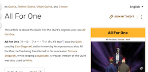 
All For One
This article is about the Quirk. For the Quirk's original user, see All For One.
All For One（オール・フォー・ワン Oru Fo Wan'） was the Quirk
used by Zen Shigaraki, better known by his eponymous alias All For One, before being transferred to his successor, Tomura Shigaraki, while keeping a duplicate. A weaker version of the Quirk was also used by Nine.
