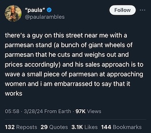 From Twitter user @paularambles in Stockholm, Sweden: "there’s a guy on this street near me with a parmesan stand (a bunch of giant wheels of parmesan that he cuts and weighs out and prices accordingly) and his sales approach is to wave a small piece of parmesan at approaching women and i am embarrassed to say that it works". Posted March 28, 2024.