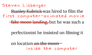 Image of the quote: Stanley Kubrick was hired to film the fake moon landing, but he was such a perfectionist he insisted on filming it on location on the moon. This quote has been edited In red lines and red text in a messy amateur-created hand-printing font called AbbyNorma. The name Stanley Kubrick has been crossed out and replaced with Steven Lisberger. Fake Moon Landing has been replaced with First Computer-Animated Movie, and On The Moon has been replaced with Inside The Computer. The black on white original quote is written in a professionally-designed serif font called Lora, chosen because Steven Lisberger used her laser dammit.