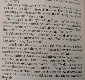 Suddenly, light came up to full intensity in the cell; they all looked to the door. Through it came Sark, filled with an appalling glee. He swept them with his stare, saying, "So, we have erased the program that-"
He stopped as his eye fell on Flynn. When he'd been informed of the capture of the Sailer's crew, he'd assumed the other program to be of no significance, since he wasn't Tron.
But now his eyes widened in disbelief. "You! No!"
He'd never seen Flynn close-up, and thought now that Clu had somehow returned from oblivion. "You were de-rezzed," thundered Sark, "I saw you!"
Flynn looked him over, the tall figure in elaborate armor and vaned casque-helmet, the Dillinger face which now held surprise and confusion, and even a touch of fear.
Flynn smirked, not sure what Sark meant, but quick to play the debonair ghost. "That's never stopped me before." Sark reasserted control over himself. "Well, we can take care of that soon enough." After all, the program had been captured and confined, proving that he had no supernatural powers. This time Sark would see to it that the job was done properly.