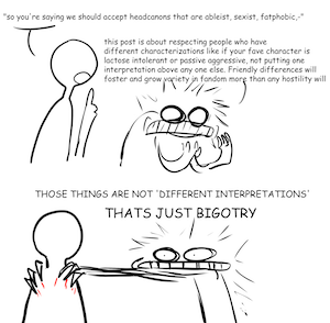Two crudely drawn figures. The first figure says: "so you're saying we should accept headcanons that are ableist, sexist, fatphobic,-"
The second figure says: this post is about respecting people who have  different characterizations like if your fave character is  lactose intolerant or passive aggressive, not putting one  interpretation above any one else. Friendly differences will foster and grow variety in fandom more than any hostility will.
Those things are not different interpretations. That's just Bigotry