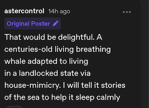 Reply from original poster, Astercontrol:


That would be delightful. A centuries-old living breathing whale adapted to living in a landlocked state via house-mimicry. I will tell it stories of the sea to help it sleep calmly

