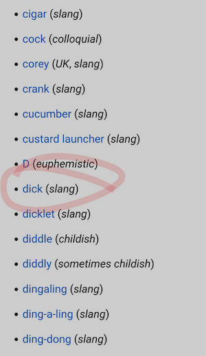 • cigar (slang)
• cock (colloquial)
• corey (UK, slang)
• crank (slang)
• cucumber (slang)
• custard launcher (slang)
• D (euphemistic)
• dick (slang)
• dicklet (slang)
• diddle (childish)
• diddly (sometimes childish)
• dingaling (slang)
• ding-a-ling (slang)
• ding-dong (slang)