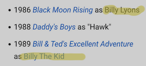 • 1986 Black Moon Rising as Billy Lyons
• 1988 Daddy's Boys as "Hawk"
• 1989 Bill & Ted's Excellent Adventure
as Billy The Kid