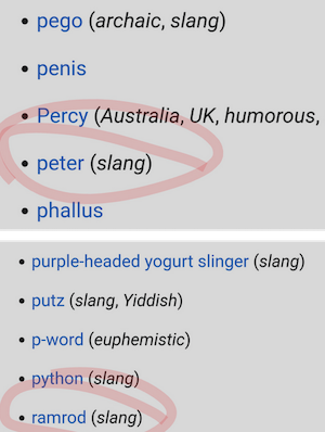 • pego (archaic, slang)
• penis
• Percy (Australia, UK, humorous,
• peter (slang)
• phallus
• purple-headed yogurt slinger (slang)
• putz (slang, Yiddish)
• p-word (euphemistic)
• python (slang)
• ramrod (slang)