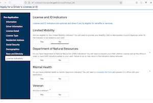 Screenshot from onlineservices.dps.mn.gov/EServices/PreApp/_/#9/
Apply for a Driver's License or ID

License and ID Indicators
License and ID indicators are optional and show if you're eligible for benefits or services.
Limited Mobility
Are you eligible for the Limited Mobility indicator? You will need to provide your Mobility Card or Metropolitan Council Approval Letter for the indicator to be added to your card.
Yes
No
Department of Natural Resources
Do you have Department of Natural Resources (DNR) indicators? You will need to present your DNR Lifetime License card at the office in order to have DR indicators added to your card. Failure to do so may result in the indicators being removed.
Yes
No
Mental Health
Do you have a Mental Health or Autism Spectrum indicator? You will need to complete this form and present it in office with your application.
Yes
No
Veteran
*
Are you a veteran?
Yes
No
*
*