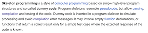 
Skeleton programming is a style of computer programming based on simple high-level program

structures and so called dummy code. Program skeletons resemble pseudocode, but allow parsing,

compilation and testing of the code. Dummy code is inserted in a program skeleton to simulate

processing and avoid compilation error messages. It may involve empty function declarations, or

functions that return a correct result only for a simple test case where the expected response of the
code is known.

