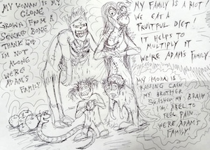 A pen sketch of zombie-like characters resembling a family of four. The hunched-over father has his whole rib cage exposed and some of them broken. He is saying, in text decorated with small circles on the serifs: My woman is my clone, Grown from a severed bone, Thank god I'm not alone, we're Adam's family! The mother has a long stitch going up her side and a rib sticking out of it, while her large pointy-toothed mouth has a whole apple in it. She is saying, in spiky text: My family is a riot, We eat a fruitful diet, It helps to multiply it, We're Adam's family! Below them, a smiling snake curls near a pile of shiny apples, and two children stand together: one grinning and holding a bloodstained rock, while the other is hunched over zomble-like with his head open and brain exposed. He is saying, in wobbly wavy text: My mom is raising Cain; my brother smashed my brain; I'm Abel to feel pain; We're Adam's family!