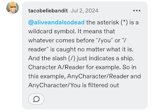 a reply in the notes by @/tacobellebandit, replying to @/aliveandalsodead. The comment reads: “the asterisk (*) is a wildcard symbol. It means that whatever comes before "/you" or "/reader" is caught no matter what it is. And the slash (/) just indicates a ship. Character A/Reader for example. So in this example, AnyCharacter/Reader and AnyCharacter/You is filtered out”