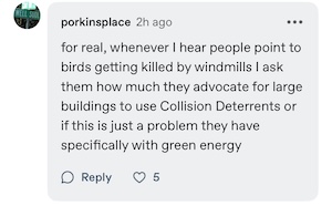 a tumblr comment reading "for real, whenever I hear people point to birds getting killed by windmills I ask them how much they advocate for large buildings to use Collision Deterrents or if this is just a problem they have specifically with green energy"