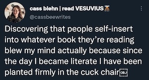 [ID: a tweet by @/cassbeewrites that reads: Discovering that people self-insert into whatever book they're reading blew my mind because since the day I became literate I have been planted firmly in the cuck chair /End ID]