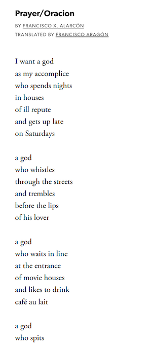 Prayer/Oracion

By Francisco X. Alarcón
Translated By Francisco Aragón

I want a god
as my accomplice
who spends nights
in houses
of ill repute
and gets up late
on Saturdays

a god
who whistles
through the streets
and trembles
before the lips
of his lover

a god
who waits in line
at the entrance
of movie houses
and likes to drink
café au lait

a god
who spits