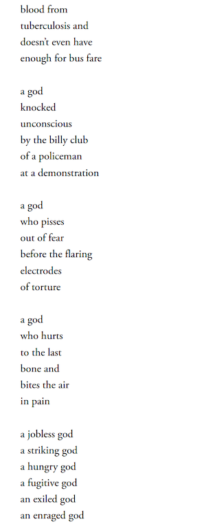 blood from
tuberculosis and
doesn’t even have
enough for bus fare

a god
knocked
unconscious
by the billy club
of a policeman
at a demonstration

a god
who pisses
out of fear
before the flaring
electrodes
of torture

a god
who hurts
to the last
bone and
bites the air
in pain

a jobless god
a striking god
a hungry god
a fugitive god
an exiled god
an enraged god
