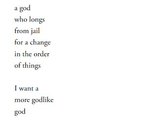 a god
who longs
from jail
for a change
in the order
of things

I want a
more godlike
god