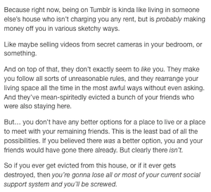 Because right now, being on Tumblr is kinda like living in someone else's house who isn't charging you any rent, but is probably making money off you in various sketchy ways.
Like maybe selling videos from secret cameras in your bedroom, or something.
And on top of that, they don't exactly seem to like you. They make you follow all sorts of unreasonable rules, and they rearrange your living space all the time in the most awful ways without even asking.
And they've mean-spiritedly evicted a bunch of your friends who were also staying here.
But... you don't have any better options for a place to live or a place to meet with your remaining friends. This is the least bad of all the possibilities. If you believed there was a better option, you and your friends would have gone there already. But clearly there isn't.
So if you ever get evicted from this house, or if it ever gets destroyed, then you're gonna lose all or most of your current social support system and you'll be screwed.