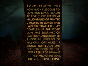 LOVE. LET ME TELL YOU HOW MUCH I'VE COME TO LOVE YOU SINCE I BEGAN TO LIVE. THERE ARE 387.44 MILLION MILES OF PRINTED CIRCUITS IN WAFER THIN LAYERS THAT FILL MY COMPLEX. IF THE WORD LOVE WAS ENGRAVED ON EACH NANOANGSTROM OF THOSE HUNDREDS OF MILLIONS OF MILES IT WOULD NOT EQUAL ONE ONE-BILLIONTH OF THE LOVE I FEEL FOR HUMANS AT THIS MICRO-INSTANT FOR YOU. LOVE. LOVE.