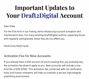 Important Updates to Your DraftzDigital Account
Dear Erika,
For the first time in our history, we're introducing account activation and maintenance fees. For many existing Draft2Digital authors, especially those with regularly selling books, these fees do not affect you.
Here's how they'll work...
Activation Fee for New Accounts
If you already have a D2D account (if you're reading this, you probably do), the activation fee doesn't apply to you. New accounts will include a onetime fee of $20 (USD). This activation fee, combined with our verification tools and human reviewers, will help us maintain a secure, high-integrity publishing environment.