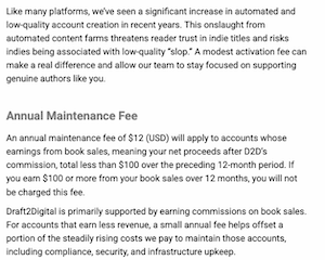 Like many platforms, we've seen a significant increase in automated and low-quality account creation in recent years. This onslaught from automated content farms threatens reader trust in indie titles and risks indies being associated with low-quality "slop." A modest activation fee can make a real difference and allow our team to stay focused on supporting genuine authors like you.
Annual Maintenance Fee
An annual maintenance fee of $12 (USD) will apply to accounts whose earnings from book sales, meaning your net proceeds after D2D's commission, total less than $100 over the preceding 12-month period. If you earn $100 or more from your book sales over 12 months, you will not be charged this fee.
Draft2Digital is primarily supported by earning commissions on book sales.
For accounts that earn less revenue, a small annual fee helps offset a portion of the steadily rising costs we pay to maintain those accounts, including compliance, security, and infrastructure upkeep.
