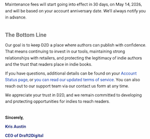 Maintenance fees will start going into effect in 30 days, on May 14, 2026, and will be based on your account anniversary date. We'll always notify you in advance.
The Bottom Line
Our goal is to keep D2D a place where authors can publish with confidence.
That means continuing to invest in our tools, maintaining strong relationships with retailers, and protecting the legitimacy of indie authors and the trust that readers place in indie books.
If you have questions, additional details can be found on your Account Status page, or you can read our updated terms of service. You can also reach out to our support team via our contact us form at any time.
We appreciate your trust in D2D, and we remain committed to developing and protecting opportunities for indies to reach readers.
Sincerely,
Kris Austin
CEO of Draft2Digital