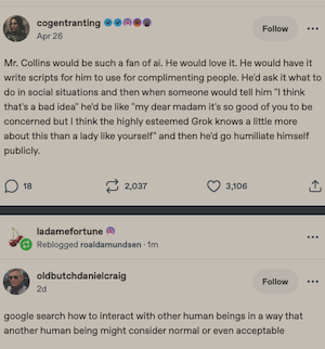 Post by cogentranting 
Apr 26
...
Mr. Collins would be such a fan of ai. He would love it. He would have it write scripts for him to use for complimenting people. He'd ask it what to do in social situations and then when someone would tell him "I think that's a bad idea" he'd be like "my dear madam it's so good of you to be concerned but I think the highly esteemed Grok knows a little more about this than a lady like yourself" and then he'd go humiliate himself publicly.


Post by oldbutchdanielcraig

google search how to interact with other human beings in a way that another human being might consider normal or even acceptable
...