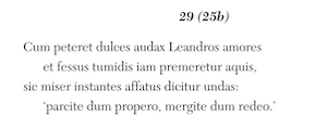 29 (25b)
Cum peteret dulces audax Leandros amores
et fessus tumidis iam premeretur aquis,
sic miser instantes affatus dicitur undas:
‘parcite dum propero, mergite dum redeo.’