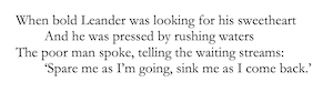 When bold Leander was looking for his sweetheart
	And he was pressed by rushing waters
The poor man spoke, telling the waiting streams:
	‘Spare me as I’m going, sink me as I come back.’