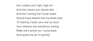 He's ridden o'er high, high hill
And he's down yon dowie den
And the rushing the Clyde water
Would have feared five hundred men
"O roaring Clyde, you roar so loud
Your streams are wondrous strong
Make me a wreck as I come back
And spare me as I'm going."