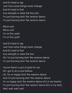 And it's hard to say
Just how some things never change
And it's hard to find
Any strength to draw the line (oh)
I'm just burning doin' the neutron dance
I'm just burning doin' the neutron dance

Whoo-ooh
Whoo-ooh
I'm on fire, yeah
I'm on fire, yeah

And it's hard to say
Just how some things never change
And it's hard to find
Any strength to draw the line
Oh, I'm just burning doin' the neutron dance
I'm just burning doin' the neutron dance

I know there's a pot of gold for me
All I got to do is just believe
Oh, I'm so happy doin' the neutron dance
And I'm just burning doin' the neutron dance
I'm so happy doin' the neutron dance (it's in my hands)
I'm just burning doin' the neutron dance (it's in my feet)
Well, well, well, well


