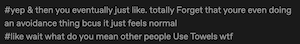 [Image ID: a screenshot of tags added by another user to a reblog of the post. Text reads: "#yep & then you eventually just like. totally Forget that youre even doing
an avoidance thing bcus it just feels normal
#like wait what do you mean other people Use Towels wtf" End text. /End ID.]